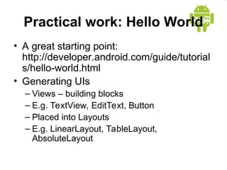 Practical work: Hello World
• A great starting point:
http://developer.android.com/guide/tutorial
s/hello-world.html
• Generating UIs
– Views – building blocks
– E.g. TextView, EditText, Button
– Placed into Layouts
– E.g. LinearLayout, TableLayout,
AbsoluteLayout
 