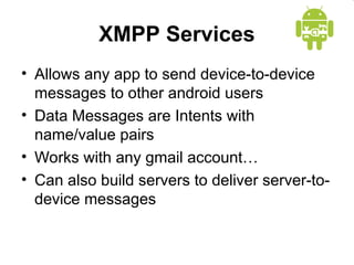 XMPP Services
• Allows any app to send device-to-device
messages to other android users
• Data Messages are Intents with
name/value pairs
• Works with any gmail account…
• Can also build servers to deliver server-to-
device messages
 