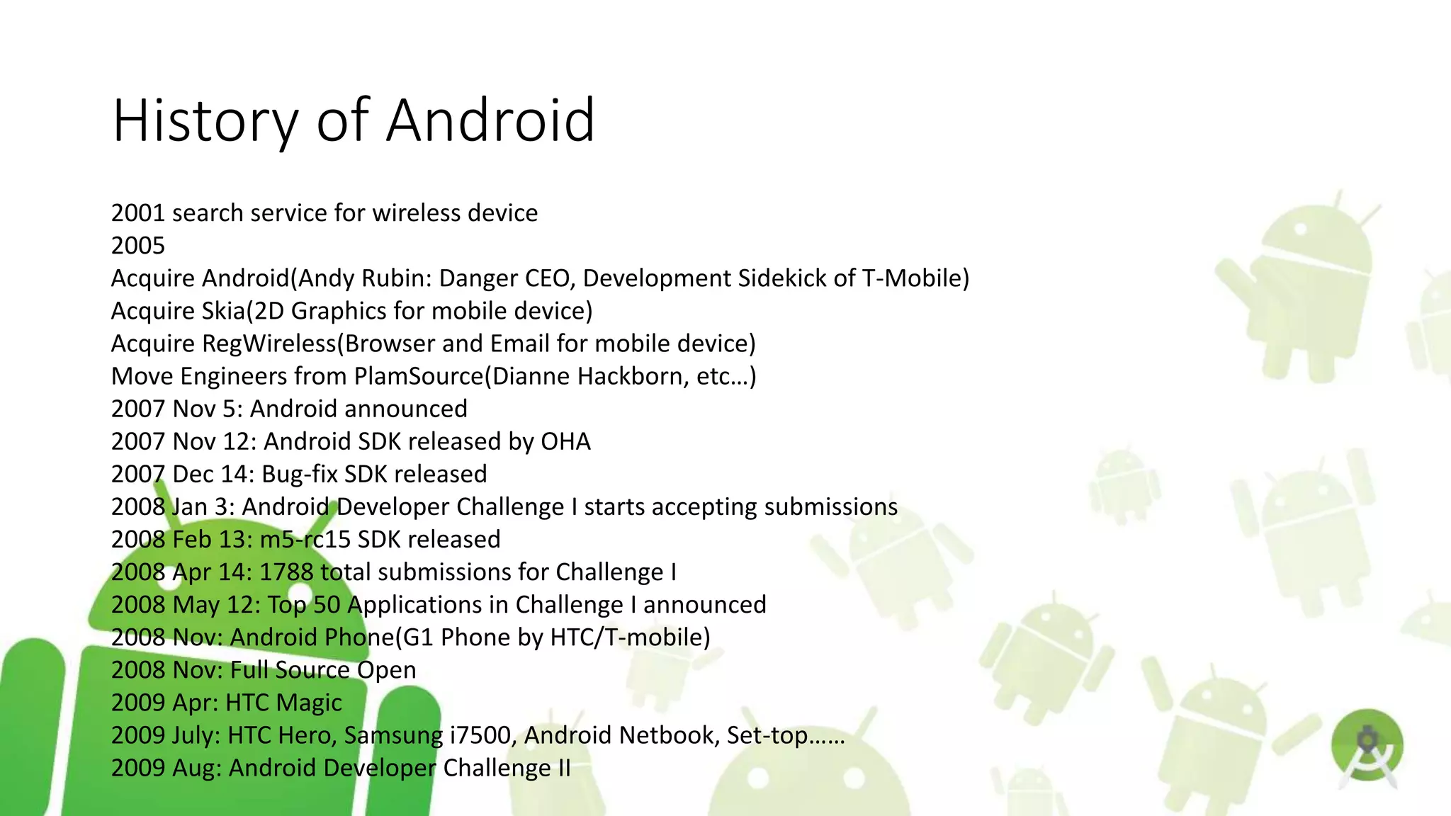 History of Android
2001 search service for wireless device
2005
Acquire Android(Andy Rubin: Danger CEO, Development Sidekick of T-Mobile)
Acquire Skia(2D Graphics for mobile device)
Acquire RegWireless(Browser and Email for mobile device)
Move Engineers from PlamSource(Dianne Hackborn, etc…)
2007 Nov 5: Android announced
2007 Nov 12: Android SDK released by OHA
2007 Dec 14: Bug-fix SDK released
2008 Jan 3: Android Developer Challenge I starts accepting submissions
2008 Feb 13: m5-rc15 SDK released
2008 Apr 14: 1788 total submissions for Challenge I
2008 May 12: Top 50 Applications in Challenge I announced
2008 Nov: Android Phone(G1 Phone by HTC/T-mobile)
2008 Nov: Full Source Open
2009 Apr: HTC Magic
2009 July: HTC Hero, Samsung i7500, Android Netbook, Set-top……
2009 Aug: Android Developer Challenge II
 