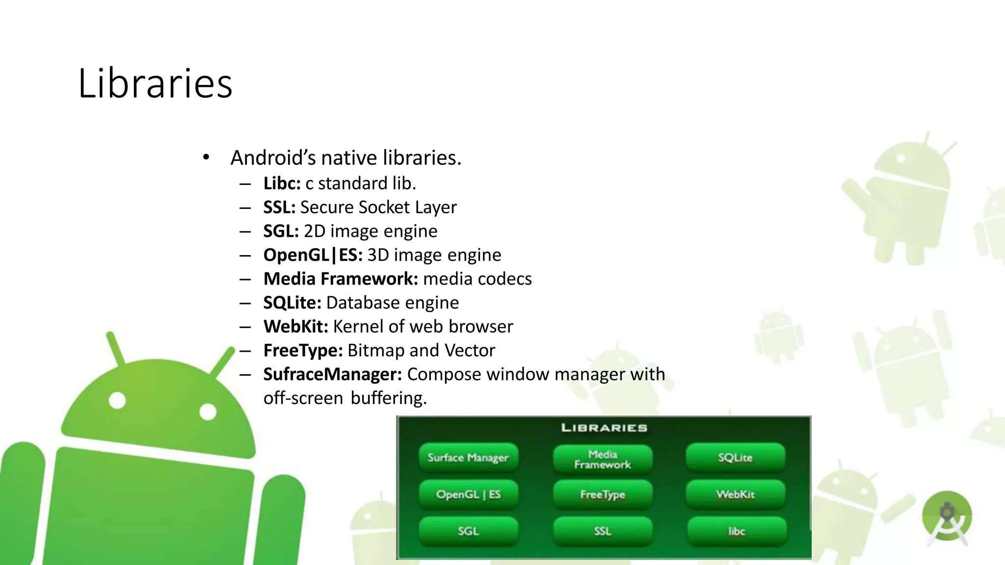 Libraries
• Android’s native libraries.
– Libc: c standard lib.
– SSL: Secure Socket Layer
– SGL: 2D image engine
– OpenGL|ES: 3D image engine
– Media Framework: media codecs
– SQLite: Database engine
– WebKit: Kernel of web browser
– FreeType: Bitmap and Vector
– SufraceManager: Compose window manager with
off-screen buffering.
 