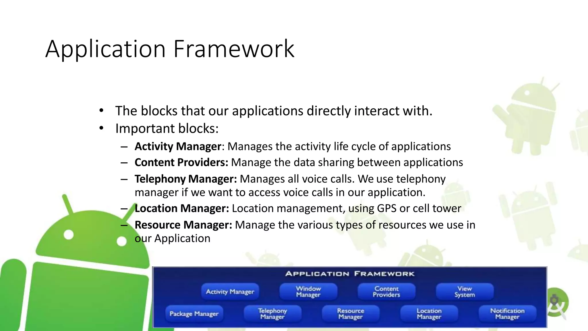 Application Framework
• The blocks that our applications directly interact with.
• Important blocks:
– Activity Manager: Manages the activity life cycle of applications
– Content Providers: Manage the data sharing between applications
– Telephony Manager: Manages all voice calls. We use telephony
manager if we want to access voice calls in our application.
– Location Manager: Location management, using GPS or cell tower
– Resource Manager: Manage the various types of resources we use in
our Application
 