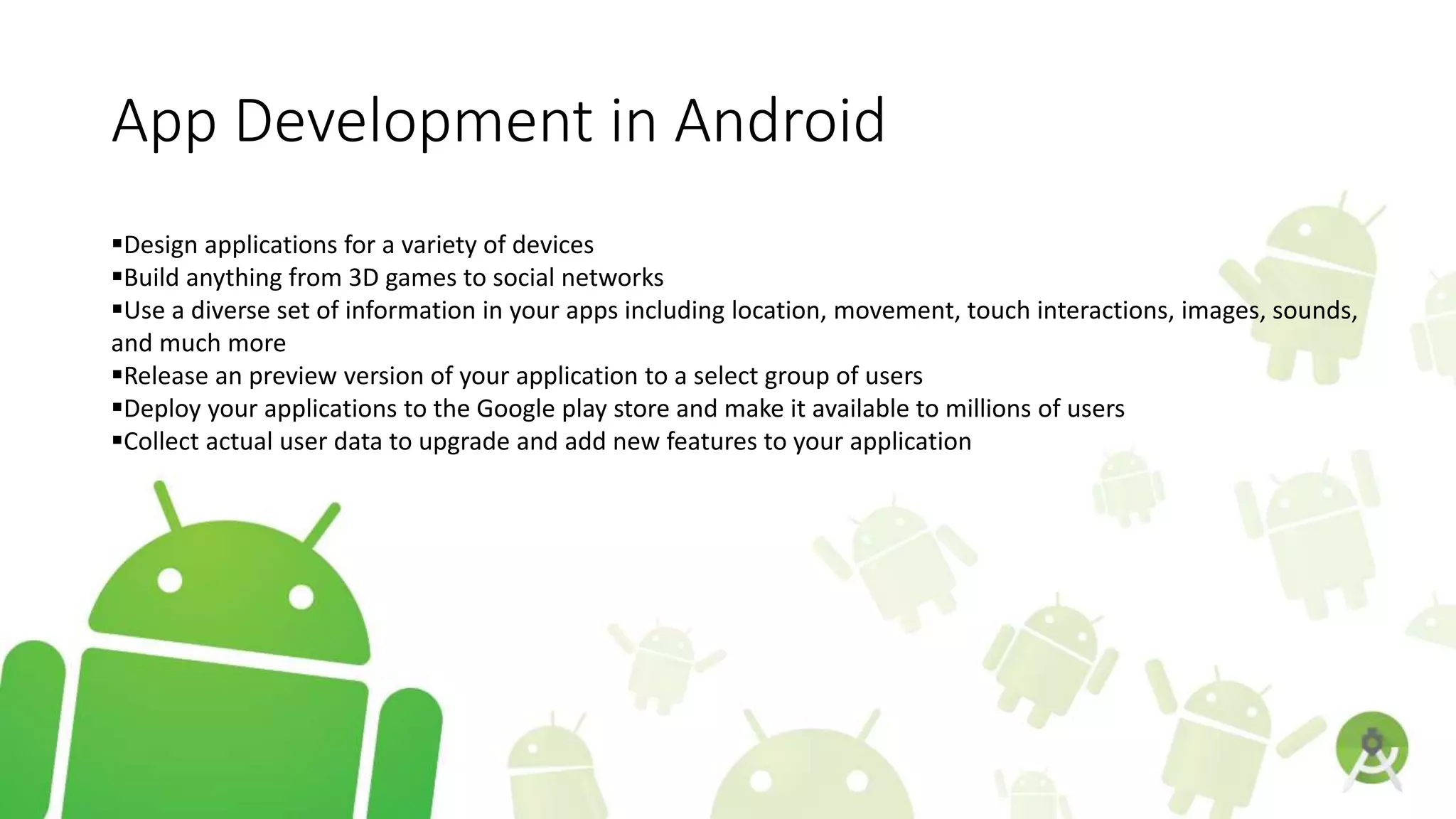 App Development in Android
Design applications for a variety of devices
Build anything from 3D games to social networks
Use a diverse set of information in your apps including location, movement, touch interactions, images, sounds,
and much more
Release an preview version of your application to a select group of users
Deploy your applications to the Google play store and make it available to millions of users
Collect actual user data to upgrade and add new features to your application
 