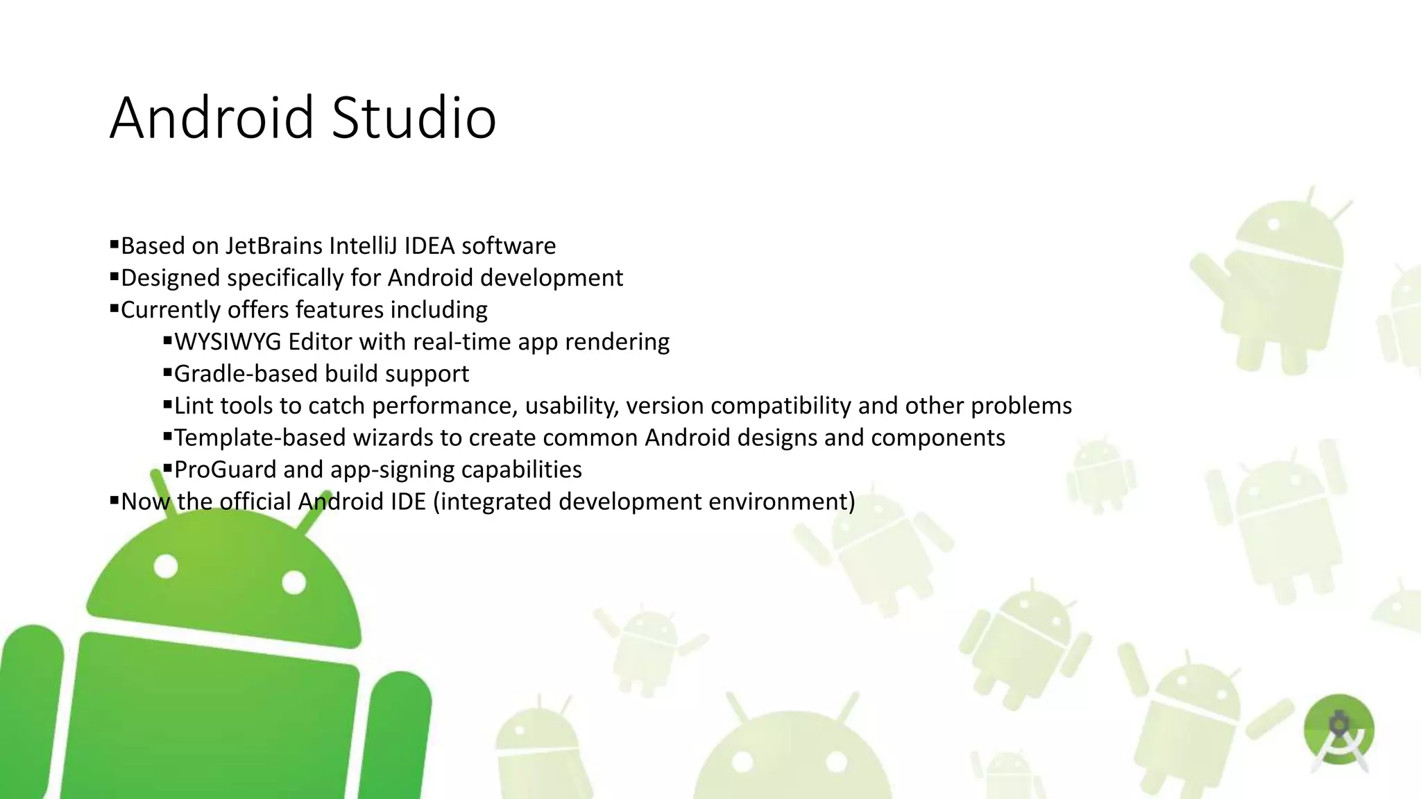 Android Studio
Based on JetBrains IntelliJ IDEA software
Designed specifically for Android development
Currently offers features including
WYSIWYG Editor with real-time app rendering
Gradle-based build support
Lint tools to catch performance, usability, version compatibility and other problems
Template-based wizards to create common Android designs and components
ProGuard and app-signing capabilities
Now the official Android IDE (integrated development environment)
 