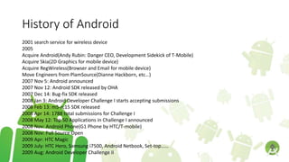 History of Android
2001 search service for wireless device
2005
Acquire Android(Andy Rubin: Danger CEO, Development Sidekick of T-Mobile)
Acquire Skia(2D Graphics for mobile device)
Acquire RegWireless(Browser and Email for mobile device)
Move Engineers from PlamSource(Dianne Hackborn, etc…)
2007 Nov 5: Android announced
2007 Nov 12: Android SDK released by OHA
2007 Dec 14: Bug-fix SDK released
2008 Jan 3: Android Developer Challenge I starts accepting submissions
2008 Feb 13: m5-rc15 SDK released
2008 Apr 14: 1788 total submissions for Challenge I
2008 May 12: Top 50 Applications in Challenge I announced
2008 Nov: Android Phone(G1 Phone by HTC/T-mobile)
2008 Nov: Full Source Open
2009 Apr: HTC Magic
2009 July: HTC Hero, Samsung i7500, Android Netbook, Set-top……
2009 Aug: Android Developer Challenge II
 
