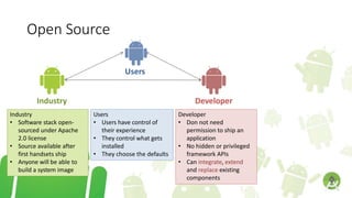 Open Source
Users
Industry Developer
Users
• Users have control of
their experience
• They control what gets
installed
• They choose the defaults
Industry
• Software stack open-
sourced under Apache
2.0 license
• Source available after
first handsets ship
• Anyone will be able to
build a system image
Developer
• Don not need
permission to ship an
application
• No hidden or privileged
framework APIs
• Can integrate, extend
and replace existing
components
 