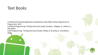 Text Books
1.Professional Android Application development, Reto Meier, Wrox Programmer to
Programmer, 2015
2.Android Programming: The big nerd ranch Guide, Conway, J. hillegass, A., & Keur, C.,
5th edition
3.iOS Programming: The big nerd ranch Guide, Phillips, B. & Hardy, B., 2nd Edition,
2014
 