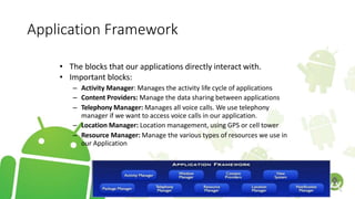 Application Framework
• The blocks that our applications directly interact with.
• Important blocks:
– Activity Manager: Manages the activity life cycle of applications
– Content Providers: Manage the data sharing between applications
– Telephony Manager: Manages all voice calls. We use telephony
manager if we want to access voice calls in our application.
– Location Manager: Location management, using GPS or cell tower
– Resource Manager: Manage the various types of resources we use in
our Application
 