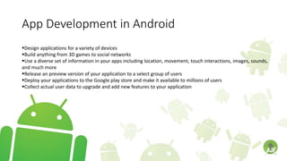 App Development in Android
Design applications for a variety of devices
Build anything from 3D games to social networks
Use a diverse set of information in your apps including location, movement, touch interactions, images, sounds,
and much more
Release an preview version of your application to a select group of users
Deploy your applications to the Google play store and make it available to millions of users
Collect actual user data to upgrade and add new features to your application
 