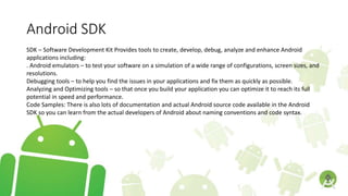 Android SDK
SDK – Software Development Kit Provides tools to create, develop, debug, analyze and enhance Android
applications including:
. Android emulators – to test your software on a simulation of a wide range of configurations, screen sizes, and
resolutions.
Debugging tools – to help you find the issues in your applications and fix them as quickly as possible.
Analyzing and Optimizing tools – so that once you build your application you can optimize it to reach its full
potential in speed and performance.
Code Samples: There is also lots of documentation and actual Android source code available in the Android
SDK so you can learn from the actual developers of Android about naming conventions and code syntax.
 