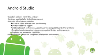 Android Studio
Based on JetBrains IntelliJ IDEA software
Designed specifically for Android development
Currently offers features including
WYSIWYG Editor with real-time app rendering
Gradle-based build support
Lint tools to catch performance, usability, version compatibility and other problems
Template-based wizards to create common Android designs and components
ProGuard and app-signing capabilities
Now the official Android IDE (integrated development environment)
 