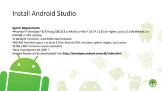 Install Android Studio
System Requirements
Microsoft® Windows® 8/7/Vista/2003 (32 or 64-bit) or Mac® OS X® 10.8.5 or higher, up to 10.9 (Mavericks) or
GNOME or KDE desktop
2 GB RAM minimum, 4 GB RAM recommended
400 MB hard disk space + at least 1 G for Android SDK, emulator system images, and caches
1280 x 800 minimum screen resolution
Java Development Kit (JDK) 7
Android Studio can be downloaded from http://developer.android.com/sdk/index.html
 