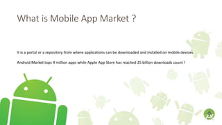 What is Mobile App Market ?
It is a portal or a repository from where applications can be downloaded and installed on mobile devices.
Android Market tops 4 million apps while Apple App Store has reached 25 billion downloads count !
 