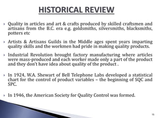  Quality in articles and art & crafts produced by skilled craftsmen and
artisans from the B.C. era e.g. goldsmiths, silversmiths, blacksmiths,
potters etc
 Artists & Artisans Guilds in the Middle ages spent years imparting
quality skills and the workmen had pride in making quality products.
 Industrial Revolution brought factory manufacturing where articles
were mass-produced and each worker made only a part of the product
and they don’t have idea about quality of the product .
 In 1924, W.A. Shewart of Bell Telephone Labs developed a statistical
chart for the control of product variables – the beginning of SQC and
SPC.
 In 1946, the American Society for Quality Control was formed.
15
 