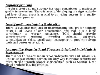 Improper planning
The absence of a sound strategy has often contributed to ineffective
quality improvement. There is need of developing the right attitude
and level of awareness is crucial to achieving success in a quality
improvement program.
Lack of continuous training & education
There is evidence that lack of understanding and proper training
exists at all levels of any organization, and that it is a large
contributor to worker resistance. TQM should provide
comprehensive training, including technical expertise,
communication skills, small-team management, problem-solving
tools, and customer relations.
Incompatible Organizational Structure & isolated individuals &
Departments
There is need of co-ordination between departments and individuals,
it’s the longest internal barrier. The only way to resolve conflicts are
restructuring through proper segmentation such as Spartan Light
Metal products Inc. implemented
18
 