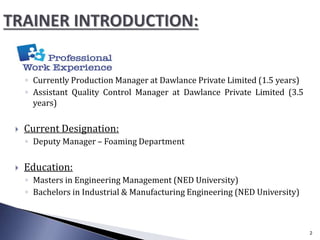 ◦ Currently Production Manager at Dawlance Private Limited (1.5 years)
◦ Assistant Quality Control Manager at Dawlance Private Limited (3.5
years)
 Current Designation:
◦ Deputy Manager – Foaming Department
 Education:
◦ Masters in Engineering Management (NED University)
◦ Bachelors in Industrial & Manufacturing Engineering (NED University)
2
 