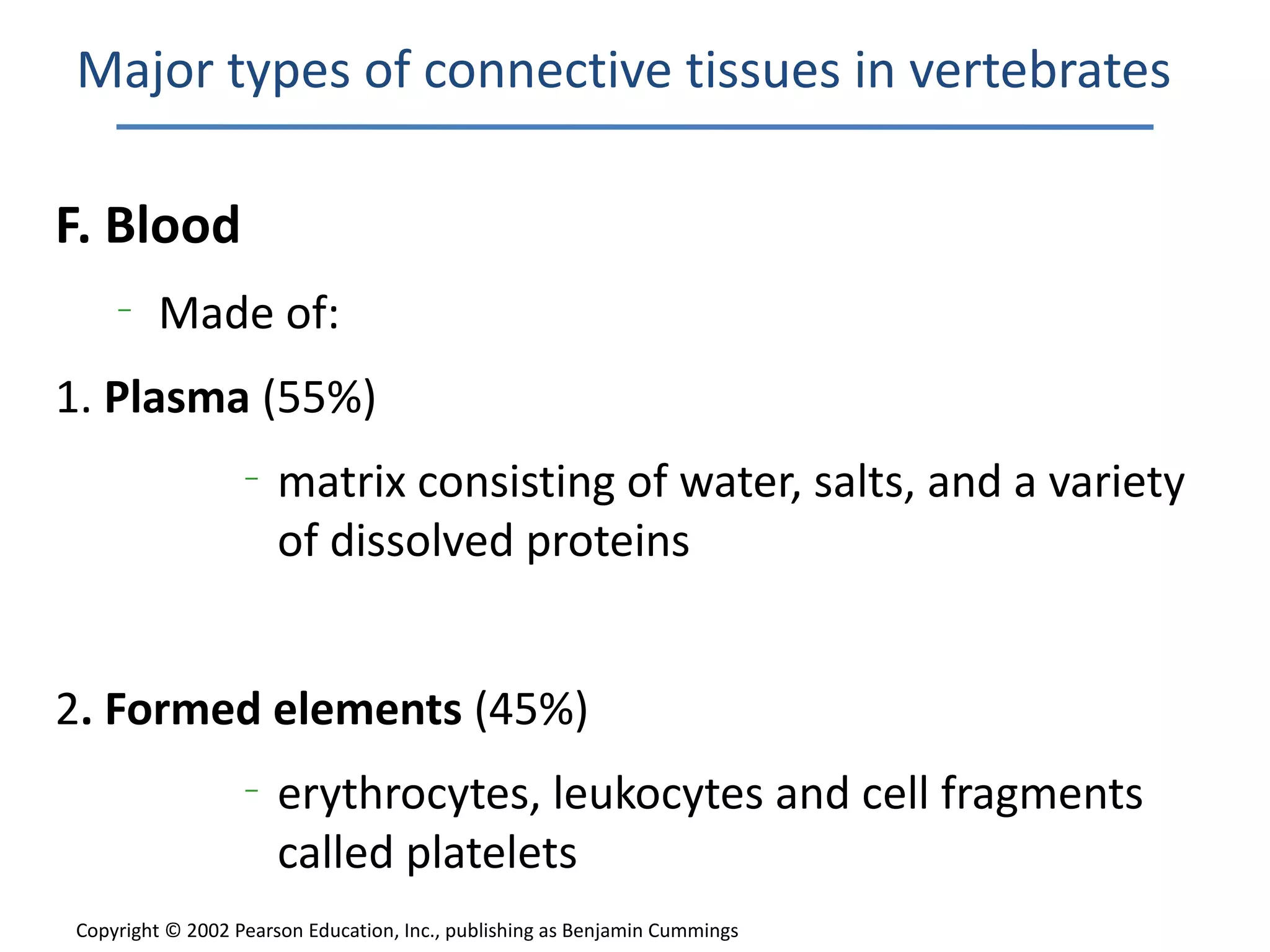 Major types of connective tissues in vertebrates

F. Blood
    –
         Made of:
1. Plasma (55%)
                  –
                      matrix consisting of water, salts, and a variety
                      of dissolved proteins


2. Formed elements (45%)
                  –
                      erythrocytes, leukocytes and cell fragments
                      called platelets
Copyright © 2002 Pearson Education, Inc., publishing as Benjamin Cummings
 