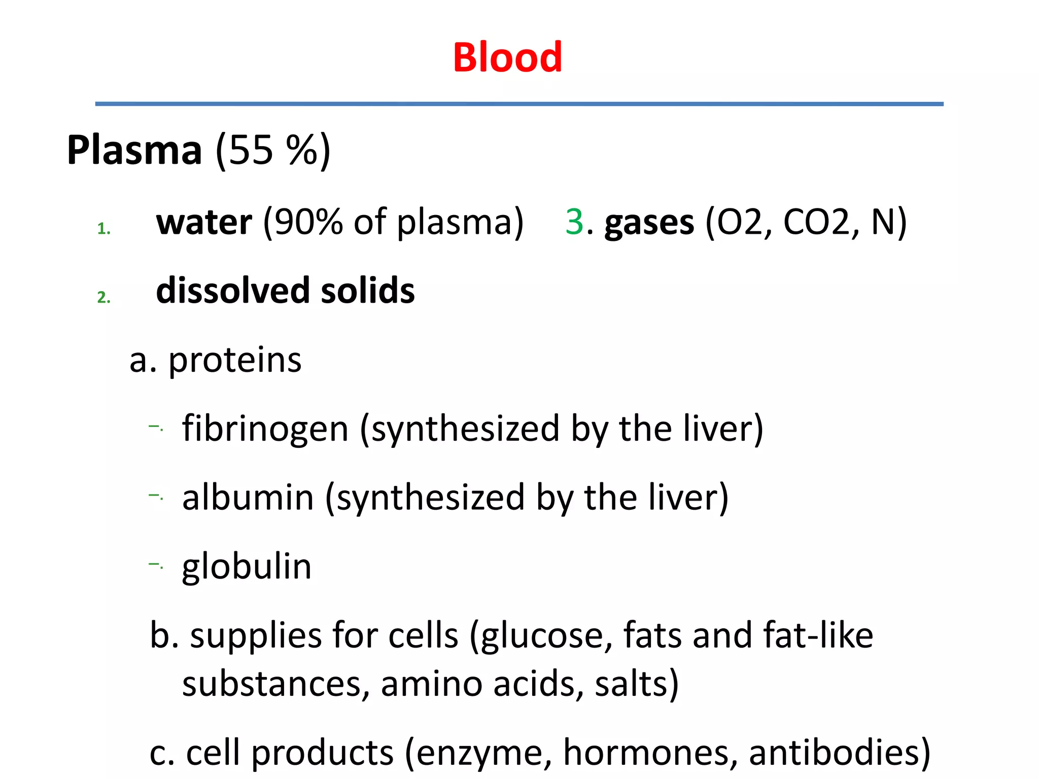 Blood

Plasma (55 %)
 1.    water (90% of plasma) 3. gases (O2, CO2, N)
 2.    dissolved solids
      a. proteins
       –.
            fibrinogen (synthesized by the liver)
       –.
            albumin (synthesized by the liver)
       –.
            globulin
       b. supplies for cells (glucose, fats and fat-like
         substances, amino acids, salts)
       c. cell products (enzyme, hormones, antibodies)
 