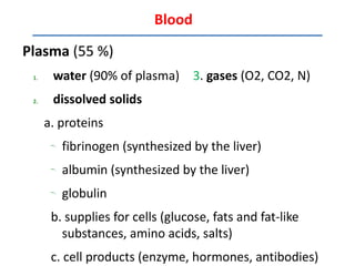 Blood

Plasma (55 %)
 1.    water (90% of plasma) 3. gases (O2, CO2, N)
 2.    dissolved solids
      a. proteins
       –.
            fibrinogen (synthesized by the liver)
       –.
            albumin (synthesized by the liver)
       –.
            globulin
       b. supplies for cells (glucose, fats and fat-like
         substances, amino acids, salts)
       c. cell products (enzyme, hormones, antibodies)
 