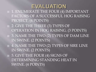  1. ENUMERATE THE FOUR (4) IMPORTANT
FACTORS OF A SUCCESSFUL HOG RAISING
PROJECT. (4 POINTS)
 2. GIVE THE THREE (3) TYPES OF
OPERATION IN HOG RAISING. (3 POINTS)
 3. NAME THE TWO (2) TYPES OF DAM LINE
IN SWINE. (2 POINTS)
 4. NAME THE TWO (2) TYPES OF SIRE LINE
IN SWINE. (2 POINTS)
 5. GIVE THE FOUR (4) SIGNS OF
DETERMINING STANDING HEAT IN
SWINE. (4 POINTS)
 