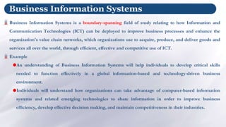 Business Information Systems
Business Information Systems is a boundary-spanning field of study relating to how Information and
Communication Technologies (ICT) can be deployed to improve business processes and enhance the
organization's value chain networks, which organizations use to acquire, produce, and deliver goods and
services all over the world, through efficient, effective and competitive use of ICT.
Example
An understanding of Business Information Systems will help individuals to develop critical skills
needed to function effectively in a global information-based and technology-driven business
environment.
Individuals will understand how organizations can take advantage of computer-based information
systems and related emerging technologies to share information in order to improve business
efficiency, develop effective decision making, and maintain competitiveness in their industries.
 