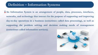 Definition – Information Systems
An Information System is an arrangement of people, data, processes, interfaces,
networks, and technology that interact for the purpose of supporting and improving
day-to-day operations in a business (sometimes called data processing), as well as
supporting the problem solving and decision making needs of management
(sometimes called information services).
 