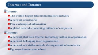 Internet and Intranet
Internet
The world’s largest telecommunications network
A network of networks
Free exchange of information
A global network connecting millions of computers
Intranet
A network that uses Internet technology within an organization
A network belonging to an organization
A network not visible outside the organization boundaries
Eg: www.intranet.amu.edu.et
 