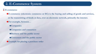2. E-Commerce System
E-commerce
E-commerce (electronic commerce or EC) is the buying and selling of goods and services,
or the transmitting of funds or data, over an electronic network, primarily the internet.
For example, between…
Companies
Companies and consumers
Business and the public sector
Consumers and the public sector
Example for placing a purchase order
 