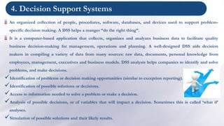 4. Decision Support Systems
An organized collection of people, procedures, software, databases, and devices used to support problem-
specific decision making. A DSS helps a manger “do the right thing”.
It is a computer-based application that collects, organizes and analyzes business data to facilitate quality
business decision-making for management, operations and planning. A well-designed DSS aids decision
makers in compiling a variety of data from many sources: raw data, documents, personal knowledge from
employees, management, executives and business models. DSS analysis helps companies to identify and solve
problems, and make decisions.
Identification of problems or decision making opportunities (similar to exception reporting).
Identification of possible solutions or decisions.
Access to information needed to solve a problem or make a decision.
Analysis of possible decisions, or of variables that will impact a decision. Sometimes this is called ‘what if’
analyses.
Simulation of possible solutions and their likely results.
 