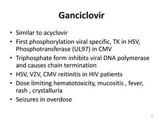 Ganciclovir
• Similar to acyclovir
• First phosphorylation viral specific, TK in HSV,
Phosphotransferase (UL97) in CMV
• Triphosphate form inhibits viral DNA polymerase
and causes chain termination
• HSV, VZV, CMV reitinitis in HIV patients
• Dose limiting hematotoxicity, mucositis , fever,
rash , crystalluria
• Seizures in overdose
13

 