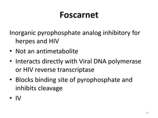 Foscarnet
Inorganic pyrophosphate analog inhibitory for
herpes and HIV
• Not an antimetabolite
• Interacts directly with Viral DNA polymerase
or HIV reverse transcriptase
• Blocks binding site of pyrophosphate and
inhibits cleavage
• IV
14

 