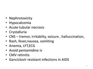 •
•
•
•
•
•
•
•
•
•

Nephrotoxicity
Hypocalcemia
Acute tubular necrosis
Crystalluria
CNS – tremor, irritabilty, seizure , halluccination,
Rash, fever,nausea, vomiting
Anemia, LFT,ECG
Avoid pentamidine iv
CMV retinitis
Ganciclovir resistant infections in AIDS
15

 