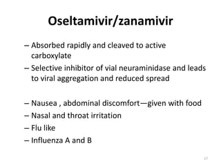 Oseltamivir/zanamivir
– Absorbed rapidly and cleaved to active
carboxylate
– Selective inhibitor of vial neuraminidase and leads
to viral aggregation and reduced spread
– Nausea , abdominal discomfort—given with food
– Nasal and throat irritation
– Flu like
– Influenza A and B
17

 