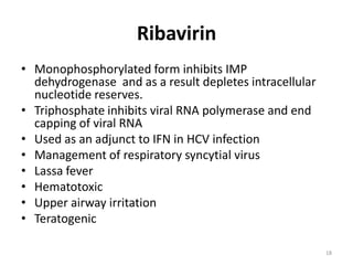 Ribavirin
• Monophosphorylated form inhibits IMP
dehydrogenase and as a result depletes intracellular
nucleotide reserves.
• Triphosphate inhibits viral RNA polymerase and end
capping of viral RNA
• Used as an adjunct to IFN in HCV infection
• Management of respiratory syncytial virus
• Lassa fever
• Hematotoxic
• Upper airway irritation
• Teratogenic
18

 