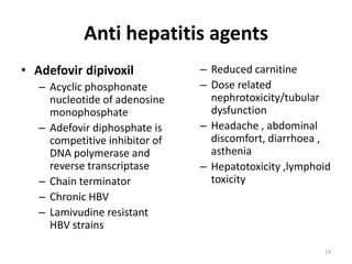 Anti hepatitis agents
• Adefovir dipivoxil
– Acyclic phosphonate
nucleotide of adenosine
monophosphate
– Adefovir diphosphate is
competitive inhibitor of
DNA polymerase and
reverse transcriptase
– Chain terminator
– Chronic HBV
– Lamivudine resistant
HBV strains

– Reduced carnitine
– Dose related
nephrotoxicity/tubular
dysfunction
– Headache , abdominal
discomfort, diarrhoea ,
asthenia
– Hepatotoxicity ,lymphoid
toxicity

19

 