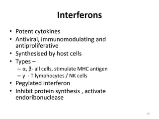 Interferons
• Potent cytokines
• Antiviral, immunomodulating and
antiproliferative
• Synthesised by host cells
• Types –
– α, β- all cells, stimulate MHC antigen
– γ - T lymphocytes / NK cells

• Pegylated interferon
• Inhibit protein synthesis , activate
endoribonuclease
20

 