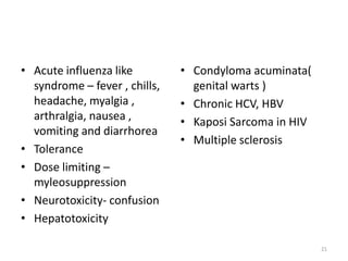 • Acute influenza like
syndrome – fever , chills,
headache, myalgia ,
arthralgia, nausea ,
vomiting and diarrhorea
• Tolerance
• Dose limiting –
myleosuppression
• Neurotoxicity- confusion
• Hepatotoxicity

• Condyloma acuminata(
genital warts )
• Chronic HCV, HBV
• Kaposi Sarcoma in HIV
• Multiple sclerosis

21

 