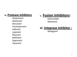 iv.

Protease Inhibitors
Amprenavir
Atazanavir
Darunavir
Fosamprenavir
Indinavir
Lopinavir
Ritonavir
Nelfinavir
Saquinavir
Tipranivir

v.

Fusion Inhibitors:
Enfuviritide
Maraviroc

vi. Integrase Inhibitor :
Raltegravir

23

 