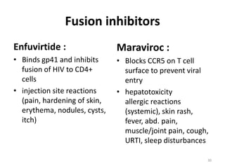 Fusion inhibitors
Enfuvirtide :

Maraviroc :

• Binds gp41 and inhibits
fusion of HIV to CD4+
cells
• injection site reactions
(pain, hardening of skin,
erythema, nodules, cysts,
itch)

• Blocks CCR5 on T cell
surface to prevent viral
entry
• hepatotoxicity
allergic reactions
(systemic), skin rash,
fever, abd. pain,
muscle/joint pain, cough,
URTI, sleep disturbances
30

 