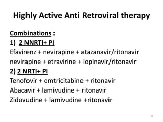 Highly Active Anti Retroviral therapy
Combinations :
1) 2 NNRTI+ PI
Efavirenz + nevirapine + atazanavir/ritonavir
nevirapine + etravirine + lopinavir/ritonavir
2) 2 NRTI+ PI
Tenofovir + emtricitabine + ritonavir
Abacavir + lamivudine + ritonavir
Zidovudine + lamivudine +ritonavir
32

 