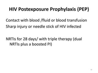 HIV Postexposure Prophylaxis (PEP)
Contact with blood /fluid or blood transfusion
Sharp injury or needle stick of HIV infected
NRTIs for 28 days/ with triple therapy (dual
NRTIs plus a boosted PI)

34

 