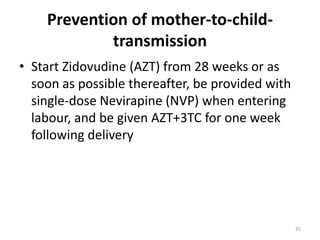 Prevention of mother-to-childtransmission
• Start Zidovudine (AZT) from 28 weeks or as
soon as possible thereafter, be provided with
single-dose Nevirapine (NVP) when entering
labour, and be given AZT+3TC for one week
following delivery

35

 