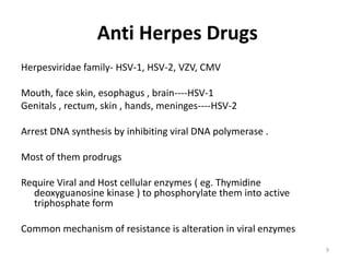Anti Herpes Drugs
Herpesviridae family- HSV-1, HSV-2, VZV, CMV

Mouth, face skin, esophagus , brain----HSV-1
Genitals , rectum, skin , hands, meninges----HSV-2
Arrest DNA synthesis by inhibiting viral DNA polymerase .
Most of them prodrugs
Require Viral and Host cellular enzymes ( eg. Thymidine
deoxyguanosine kinase ) to phosphorylate them into active
triphosphate form
Common mechanism of resistance is alteration in viral enzymes
9

 