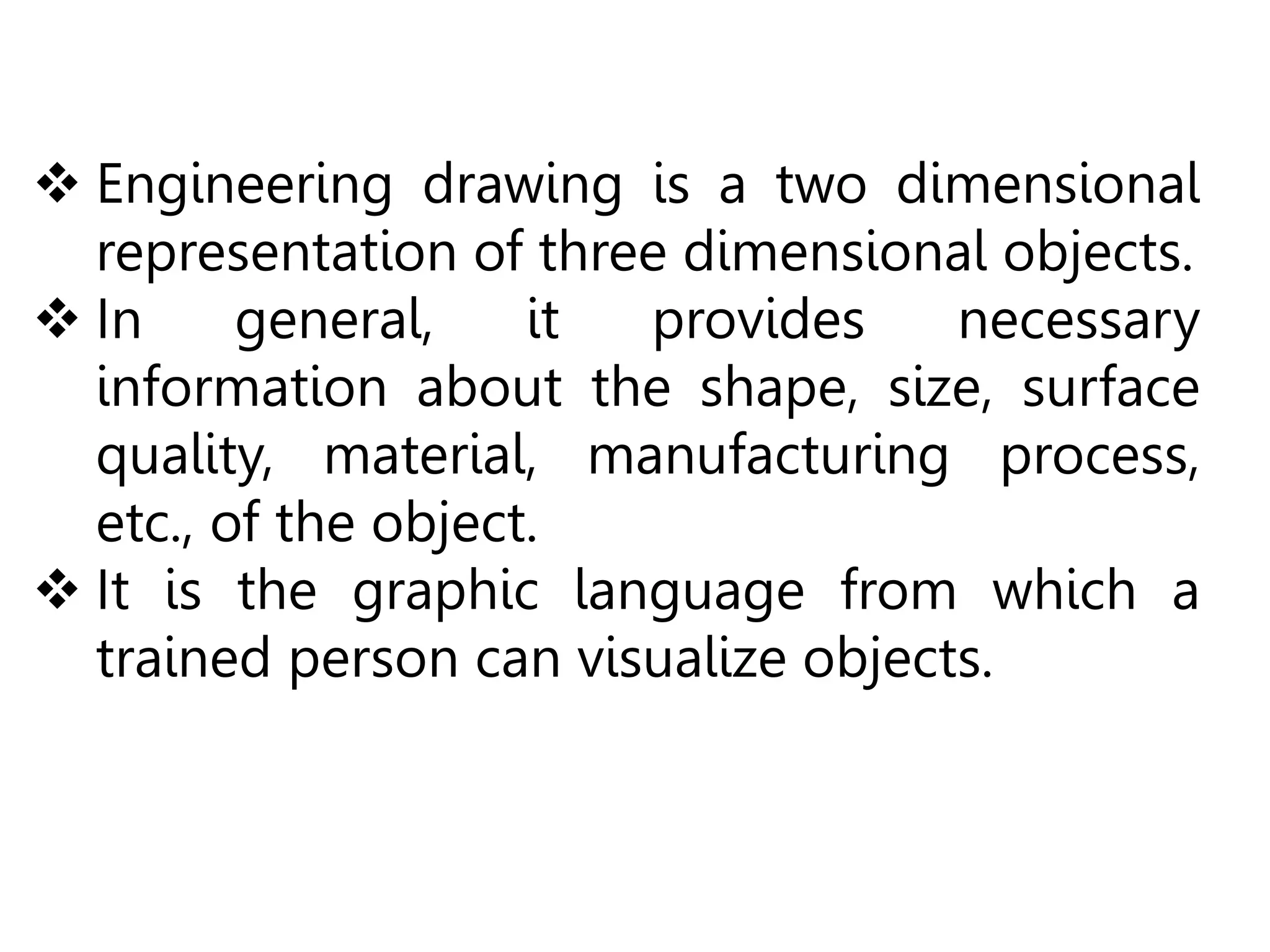  Engineering drawing is a two dimensional
representation of three dimensional objects.
 In general, it provides necessary
information about the shape, size, surface
quality, material, manufacturing process,
etc., of the object.
 It is the graphic language from which a
trained person can visualize objects.
 