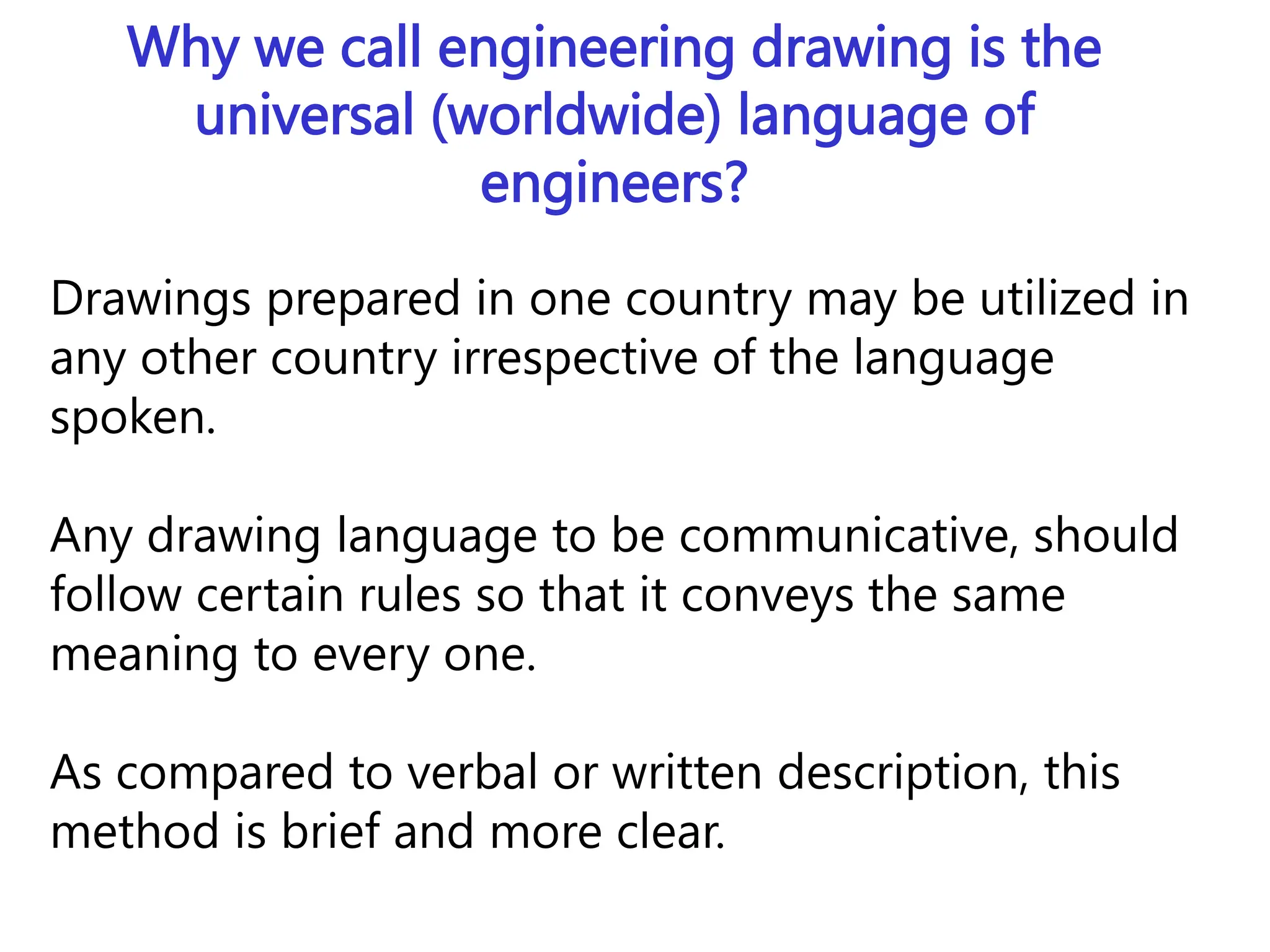 Why we call engineering drawing is the
universal (worldwide) language of
engineers?
Drawings prepared in one country may be utilized in
any other country irrespective of the language
spoken.
Any drawing language to be communicative, should
follow certain rules so that it conveys the same
meaning to every one.
As compared to verbal or written description, this
method is brief and more clear.
 