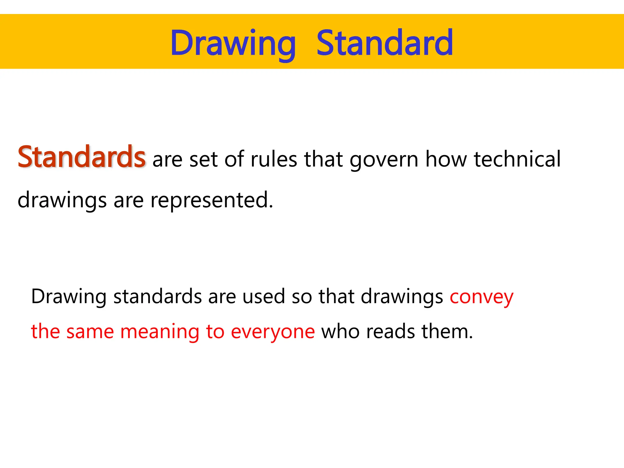 Standards are set of rules that govern how technical
drawings are represented.
Drawing standards are used so that drawings convey
the same meaning to everyone who reads them.
Drawing Standard
 