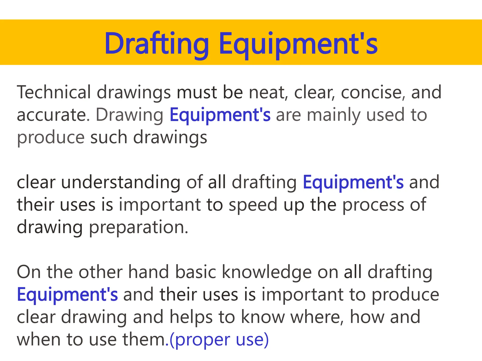 Drafting Equipment's
Technical drawings must be neat, clear, concise, and
accurate. Drawing Equipment's are mainly used to
produce such drawings
clear understanding of all drafting Equipment's and
their uses is important to speed up the process of
drawing preparation.
On the other hand basic knowledge on all drafting
Equipment's and their uses is important to produce
clear drawing and helps to know where, how and
when to use them.(proper use)
 