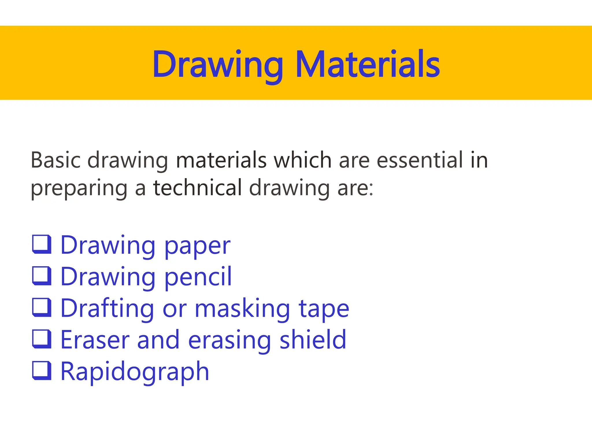 Drawing Materials
Basic drawing materials which are essential in
preparing a technical drawing are:
 Drawing paper
 Drawing pencil
 Drafting or masking tape
 Eraser and erasing shield
 Rapidograph
 