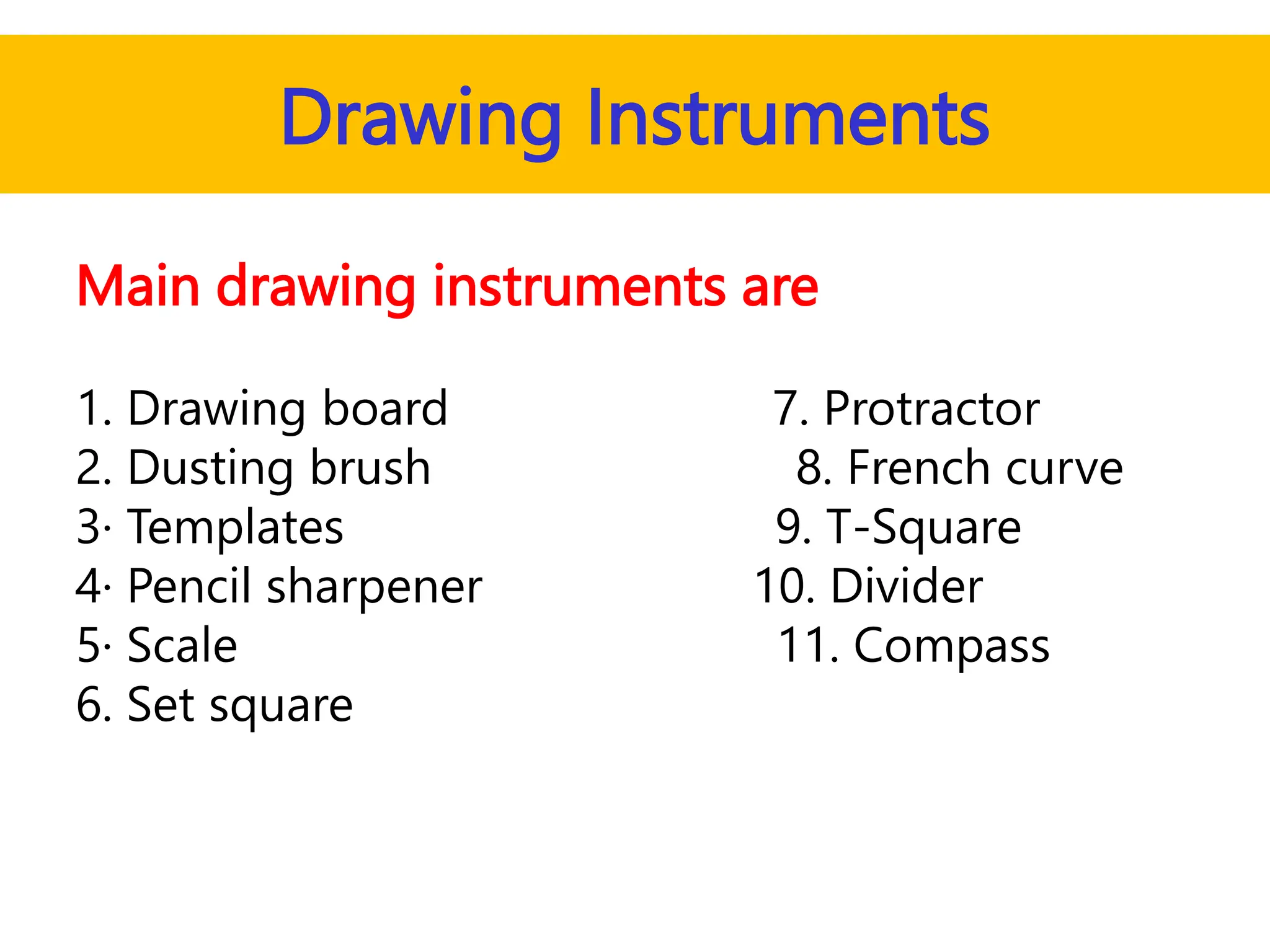 Drawing Instruments
Main drawing instruments are
1. Drawing board 7. Protractor
2. Dusting brush 8. French curve
3· Templates 9. T-Square
4· Pencil sharpener 10. Divider
5· Scale 11. Compass
6. Set square
 