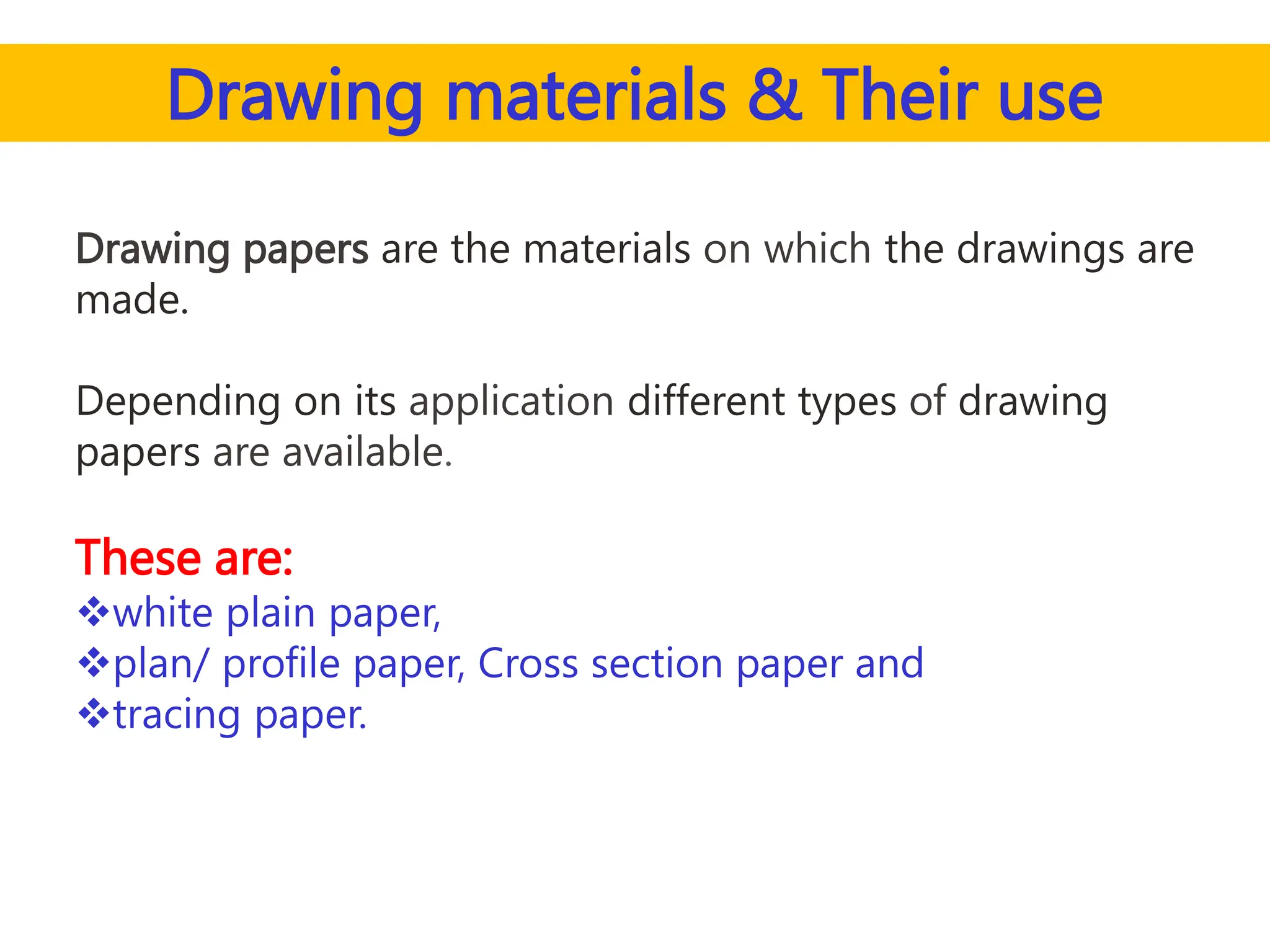Drawing materials & Their use
Drawing papers are the materials on which the drawings are
made.
Depending on its application different types of drawing
papers are available.
These are:
white plain paper,
plan/ profile paper, Cross section paper and
tracing paper.
 