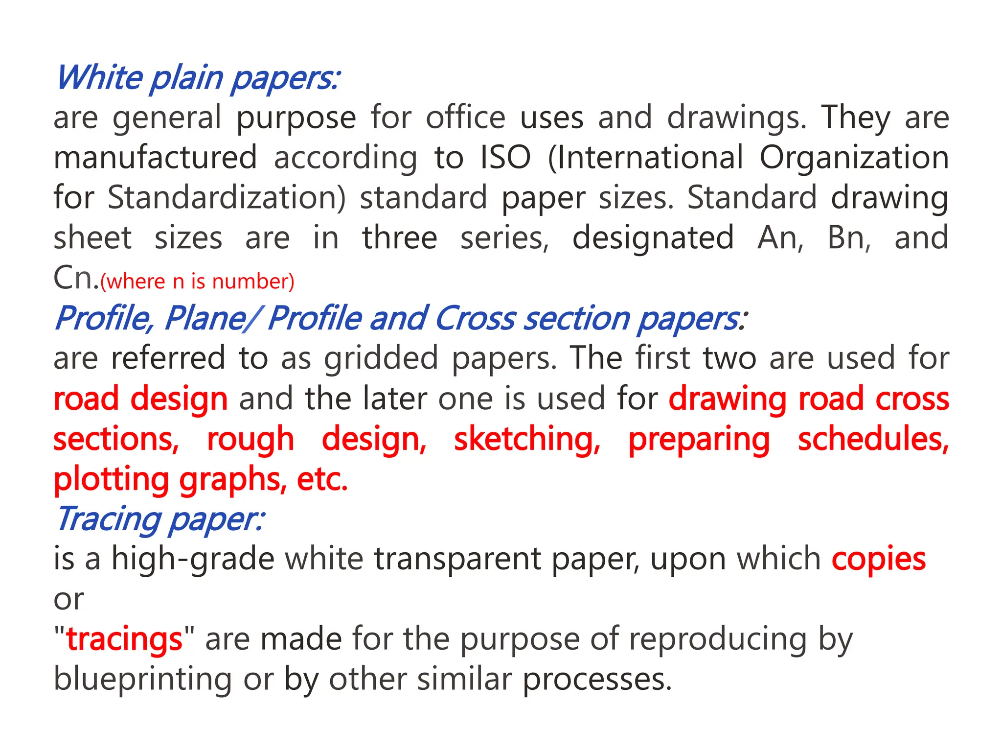 White plain papers:
are general purpose for office uses and drawings. They are
manufactured according to ISO (International Organization
for Standardization) standard paper sizes. Standard drawing
sheet sizes are in three series, designated An, Bn, and
Cn.(where n is number)
Profile, Plane/ Profile and Cross section papers:
are referred to as gridded papers. The first two are used for
road design and the later one is used for drawing road cross
sections, rough design, sketching, preparing schedules,
plotting graphs, etc.
Tracing paper:
is a high-grade white transparent paper, upon which copies
or
"tracings" are made for the purpose of reproducing by
blueprinting or by other similar processes.
 